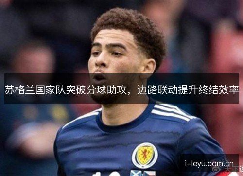 苏格兰国家队突破分球助攻,边路联动提升终结效率 苏格兰国家队突破分球助攻,边路联动提升终结效率